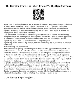 The Regretful Traveler in Robert FrostвЂ™s The Road Not Taken
Robert Frost s The Road Not Taken (rpt. In Thomas R. Arp and Greg Johnson, Perrine s Literature:
Structure, Sound, and Sense, 10th ed. [Boston: Wadsworth, 2009] 725 presents itself with a
traveler that is dissatisfied with the decision that he has to make. A situation of life sometime
requires a decision to be made between two things that will have a huge impact in the end. The
consequences are not always what we expect.
I will now explain how Frost used literal and figurative techniques to describe a man traveling
through the woods and his thoughts on deciding which road to take. Literally, the man appeared to
be content with his travels until he reached the fork in the road, and had to make a decision.
Figuratively, he is a man ... Show more content on Helpwriting.net ...
Figuratively, he has to make a big decision, and does not have any one to give advice as to which
road to take.
In leaves no step had trodden black
Perhaps the traveler gave up fun and irresponsibility to live what appears to be a responsible and
productive life. The traveler stated that he would save the first road but knew that there was a
chance that he would not come back to it, because he had anticipated finding more opportunities
on the second road. In the last stanza the traveler indicates his regrets with a sigh. It is possible
that he sighed because he missed out on life and could have had wealth, or the sigh could mean that
he accepts the decision that he chose. The paradox that Frost uses when he put the sigh in the last
stanza, allows the traveler to be satisfied with his decision or discontented.
To give the poem a musical affect, Frost used masculine approximate rhyme, such as would and
could, fair and wear, and black and back. He cleverly uses feminine rhyme in which only half of
the word rhyme. Such as, hence and difference in the fourth stanza, and diverge and I in the first
stanza. He uses both assonance and consonance on words that falls at regular intervals, and the
rhyming is masculine. Frost also uses metonymy with the title The Road Not Taken because he is
not actually talking about a road, he is talking about making a decision in life.
... Get more on HelpWriting.net ...
 