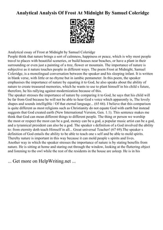 Analytical Analysis Of Frost At Midnight By Samuel Coleridge
Analytical essay of Frost at Midnight by Samuel Coleridge
People think that nature brings a sort of calmness, happiness or peace, which is why most people
travel to places with beautiful sceneries, or build houses near beaches, or have a plant in their
surrounding or even just a painting of a tree, flower or mountain. The importance of nature is
subjective as it nature touches people in different ways. The poem Frost at Midnight, Samuel
Coleridge, is a monolingual conversation between the speaker and his sleeping infant. It is written
in blank verse, with little or no rhyme but in iambic pentameter. In this poem, the speaker
emphasises the importance of nature by equating it to God, he also speaks about the ability of
nature to create treasured memories, which he wants to use to plant himself in his child s future,
therefore, he his rallying against modernization because of this.
The speaker stresses the importance of nature by comparing it to God, he says that his child will
be far from God because he will not be able to hear God s voice which apparently is, The lovely
shapes and sounds intelligible / Of that eternal language... (65 66). I believe that this comparison
is quite different as most religions such as Christianity do not equate God with earth but instead
suggests that God created earth (New International Version, Gen. 1.1). This sentence makes me
think that God can mean different things to different people. The thing or person we worship
the most or respect the most can be a god, money can be a god, a popular music artist can be a god,
and a tyrannical president can also be a god. The speaker s definition of a God involved the ability
to: from eternity doth teach Himself in all... Great universal Teacher! (67 69).The speaker s
definition of God entails the ability to be able to teach one s self and be able to mold spirits.
Thereby nature is important in this way because it can mold people s spirits and lives.
Another way in which the speaker stresses the importance of nature is by stating benefits from
nature. He is sitting at home and staring out through the window, looking at the fluttering object
and listening to the owl while the rest of the residents in the house are asleep. He is in his
... Get more on HelpWriting.net ...
 