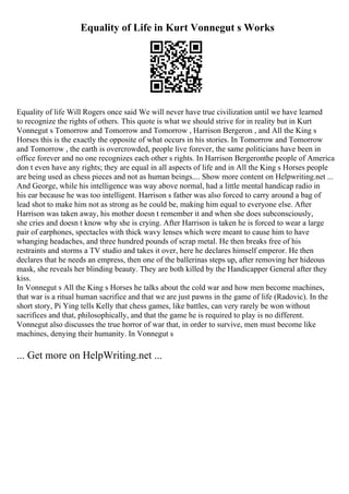 Equality of Life in Kurt Vonnegut s Works
Equality of life Will Rogers once said We will never have true civilization until we have learned
to recognize the rights of others. This quote is what we should strive for in reality but in Kurt
Vonnegut s Tomorrow and Tomorrow and Tomorrow , Harrison Bergeron , and All the King s
Horses this is the exactly the opposite of what occurs in his stories. In Tomorrow and Tomorrow
and Tomorrow , the earth is overcrowded, people live forever, the same politicians have been in
office forever and no one recognizes each other s rights. In Harrison Bergeronthe people of America
don t even have any rights; they are equal in all aspects of life and in All the King s Horses people
are being used as chess pieces and not as human beings.... Show more content on Helpwriting.net ...
And George, while his intelligence was way above normal, had a little mental handicap radio in
his ear because he was too intelligent. Harrison s father was also forced to carry around a bag of
lead shot to make him not as strong as he could be, making him equal to everyone else. After
Harrison was taken away, his mother doesn t remember it and when she does subconsciously,
she cries and doesn t know why she is crying. After Harrison is taken he is forced to wear a large
pair of earphones, spectacles with thick wavy lenses which were meant to cause him to have
whanging headaches, and three hundred pounds of scrap metal. He then breaks free of his
restraints and storms a TV studio and takes it over, here he declares himself emperor. He then
declares that he needs an empress, then one of the ballerinas steps up, after removing her hideous
mask, she reveals her blinding beauty. They are both killed by the Handicapper General after they
kiss.
In Vonnegut s All the King s Horses he talks about the cold war and how men become machines,
that war is a ritual human sacrifice and that we are just pawns in the game of life (Radovic). In the
short story, Pi Ying tells Kelly that chess games, like battles, can very rarely be won without
sacrifices and that, philosophically, and that the game he is required to play is no different.
Vonnegut also discusses the true horror of war that, in order to survive, men must become like
machines, denying their humanity. In Vonnegut s
... Get more on HelpWriting.net ...
 