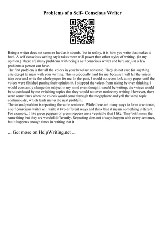 Problems of a Self- Conscious Writer
Being a writer does not seem as hard as it sounds, but in reality, it is how you write that makes it
hard. A self conscious writing style takes more will power than other styles of writing, (In my
opinion.) There are many problems with being a self conscious writer and here are just a few
problems a person can have.
The first problem is that all the voices in your head are nonsense. They do not care for anything
else except to mess with your writing. This is especially hard for me because I will let the voices
take over and write the whole paper for me. In the past, I would not even look at my paper until the
voices were finished putting their opinion in. I stopped the voices from taking by over thinking. I
would constantly change the subject in my mind even though I would be writing; the voices would
be so confused by me switching topics that they would not even notice my writing. However, there
were sometimes when the voices would come through the megaphone and yell the same topic
continuously, which leads me to the next problem.
The second problem is repeating the same sentence. While there are many ways to form a sentence,
a self conscious writer will write it two different ways and think that it means something different.
For example, I like green peppers or green peppers are a vegetable that I like. They both mean the
same thing but they are worded differently. Repeating does not always happen with every sentence,
but it happens enough times in writing that it
... Get more on HelpWriting.net ...
 