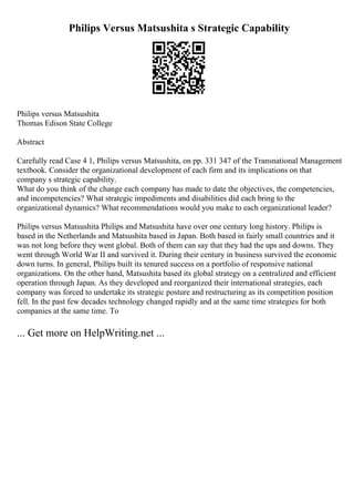 Philips Versus Matsushita s Strategic Capability
Philips versus Matsushita
Thomas Edison State College
Abstract
Carefully read Case 4 1, Philips versus Matsushita, on pp. 331 347 of the Transnational Management
textbook. Consider the organizational development of each firm and its implications on that
company s strategic capability.
What do you think of the change each company has made to date the objectives, the competencies,
and incompetencies? What strategic impediments and disabilities did each bring to the
organizational dynamics? What recommendations would you make to each organizational leader?
Philips versus Matsushita Philips and Matsushita have over one century long history. Philips is
based in the Netherlands and Matsushita based in Japan. Both based in fairly small countries and it
was not long before they went global. Both of them can say that they had the ups and downs. They
went through World War II and survived it. During their century in business survived the economic
down turns. In general, Philips built its tenured success on a portfolio of responsive national
organizations. On the other hand, Matsushita based its global strategy on a centralized and efficient
operation through Japan. As they developed and reorganized their international strategies, each
company was forced to undertake its strategic posture and restructuring as its competition position
fell. In the past few decades technology changed rapidly and at the same time strategies for both
companies at the same time. To
... Get more on HelpWriting.net ...
 