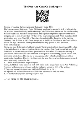 The Pros And Cons Of Bankruptcy
Premise of enacting the Insolvency and Bankruptcy Code, 2016
The Insolvency and Bankruptcy Code, 2016 came into force in August 2016. It is believed that
the acid test for the Insolvency and Bankruptcy Code 2016 would come when the case involving
Kolkata based Nico Industries is adjudicated. The adjudication process signals whether a sick
company can be shut down within 180 days of the case being registered. While more than 1000
applications have been filed, 100 of them have been admitted by the arbiter in the National
Company Law Tribunal or NCLT that is expected to decide the fate of these non financial firms
within 180 days. That aside, one begs to examine the nitty gritties of the Code itself.
What is Bankruptcy?
Firstly, we must define as to what bankruptcy is? Bankruptcy is a legal status imposed by a firm
or individual unable to meet obligations. Before the passing of the Bankruptcy Code, the legal
framework in India with regard to this sphere suffered from a lack of clarity and certainty in
jurisdictions. Decisions were often appealed, overstayed or overturned by judicial forums with
concurrent jurisdictions. This has led to unnecessary delays often leading to misuse of this
shortcoming by debtors. Therefore in this regard, the need for a new legislation was recognised.
There were many reasons for this;
1. ... Show more content on Helpwriting.net ...
Firstly, that Indian banks are ridden with debt. There is also a significant rise in Non Performing
Assets as well as restructured loans while the bad debts amount to 11% of the lending.
2.There was a growth in loans from 3.49% in 2013 to 8.3% in 2015.
3.Corporate bad loans constituted 56% of the total bad loans of state run banks.
4.The number of companies pending litigation was
... Get more on HelpWriting.net ...
 