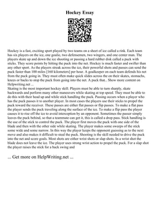 Hockey Essay
Hockey is a fast, exciting sport played by two teams on a sheet of ice called a rink. Each team
has six players on the ice, one goalie, two defensemen, two wingers, and one center man. The
players skate up and down the ice shooting or passing a hard rubber disk called a puck with
sticks. They score points by hitting the puck into the net. Hockey is much faster and swifter than
any other sport. As the players streak across the ice, their powerful shots and passes can send the
puck faster than 100 miles [160 kilometers] per hour. A goalkeeper on each team defends his net
from the puck going in. They must often make quick slides across the on their skates, stomachs,
knees or backs to stop the puck from going into the net. A puck that... Show more content on
Helpwriting.net ...
Skating is the most important hockey skill. Players must be able to turn sharply, skate
backwards and perform many other maneuvers while skating at top speed. They must be able to
do this with their head up and while stick handling the puck. Passing occurs when a player who
has the puck passes it to another player. In most cases the players use their sticks to propel the
puck toward the receiver. These passes are either flat passes or flip passes. To make a flat pass
the player sends the puck traveling along the surface of the ice. To make a flip pass the player
causes it to rise off the ice to avoid interception by an opponent. Sometimes the passer simply
leaves the puck behind, so that a teammate can get it, this is called a drop pass. Stick handling is
the use of the stick to control the puck. The player first moves the puck with one side of the
blade and then with the other side while skating. The player makes some sweeps of the stick
some wide and some narrow. In this way the player keeps the opponent guessing as to the next
move and also makes it difficult to steal the puck. Shooting is the skill needed to drive the puck
into the net and score goals. Most shots are either wrist shots or slap shots. In a wrist shot the
blade does not leave the ice. The player uses strong wrist action to propel the puck. For a slap shot
the player raises the stick for a back swing and
... Get more on HelpWriting.net ...
 