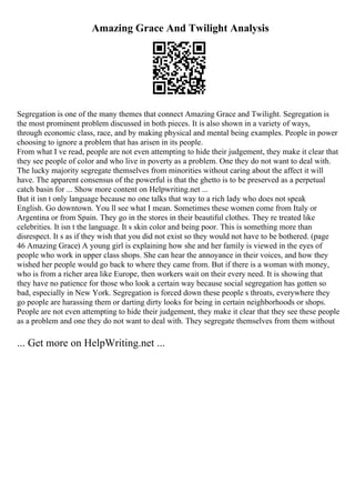 Amazing Grace And Twilight Analysis
Segregation is one of the many themes that connect Amazing Grace and Twilight. Segregation is
the most prominent problem discussed in both pieces. It is also shown in a variety of ways,
through economic class, race, and by making physical and mental being examples. People in power
choosing to ignore a problem that has arisen in its people.
From what I ve read, people are not even attempting to hide their judgement, they make it clear that
they see people of color and who live in poverty as a problem. One they do not want to deal with.
The lucky majority segregate themselves from minorities without caring about the affect it will
have. The apparent consensus of the powerful is that the ghetto is to be preserved as a perpetual
catch basin for ... Show more content on Helpwriting.net ...
But it isn t only language because no one talks that way to a rich lady who does not speak
English. Go downtown. You ll see what I mean. Sometimes these women come from Italy or
Argentina or from Spain. They go in the stores in their beautiful clothes. They re treated like
celebrities. It isn t the language. It s skin color and being poor. This is something more than
disrespect. It s as if they wish that you did not exist so they would not have to be bothered. (page
46 Amazing Grace) A young girl is explaining how she and her family is viewed in the eyes of
people who work in upper class shops. She can hear the annoyance in their voices, and how they
wished her people would go back to where they came from. But if there is a woman with money,
who is from a richer area like Europe, then workers wait on their every need. It is showing that
they have no patience for those who look a certain way because social segregation has gotten so
bad, especially in New York. Segregation is forced down these people s throats, everywhere they
go people are harassing them or darting dirty looks for being in certain neighborhoods or shops.
People are not even attempting to hide their judgement, they make it clear that they see these people
as a problem and one they do not want to deal with. They segregate themselves from them without
... Get more on HelpWriting.net ...
 