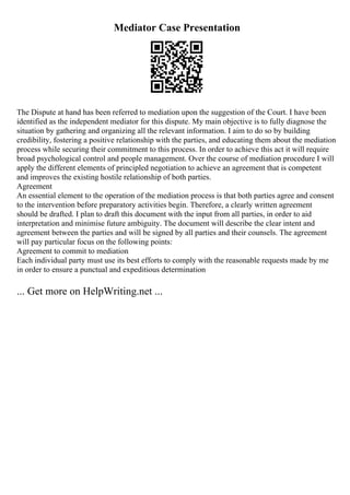Mediator Case Presentation
The Dispute at hand has been referred to mediation upon the suggestion of the Court. I have been
identified as the independent mediator for this dispute. My main objective is to fully diagnose the
situation by gathering and organizing all the relevant information. I aim to do so by building
credibility, fostering a positive relationship with the parties, and educating them about the mediation
process while securing their commitment to this process. In order to achieve this act it will require
broad psychological control and people management. Over the course of mediation procedure I will
apply the different elements of principled negotiation to achieve an agreement that is competent
and improves the existing hostile relationship of both parties.
Agreement
An essential element to the operation of the mediation process is that both parties agree and consent
to the intervention before preparatory activities begin. Therefore, a clearly written agreement
should be drafted. I plan to draft this document with the input from all parties, in order to aid
interpretation and minimise future ambiguity. The document will describe the clear intent and
agreement between the parties and will be signed by all parties and their counsels. The agreement
will pay particular focus on the following points:
Agreement to commit to mediation
Each individual party must use its best efforts to comply with the reasonable requests made by me
in order to ensure a punctual and expeditious determination
... Get more on HelpWriting.net ...
 