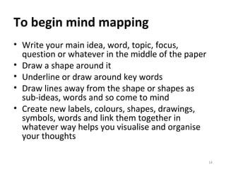To begin mind mapping Write your main idea, word, topic, focus, question or whatever in the middle of the paper Draw a shape around it Underline or draw around key words Draw lines away from the shape or shapes as sub-ideas, words and so come to mind Create new labels, colours, shapes, drawings, symbols, words and link them together in whatever way helps you visualise and organise your thoughts 