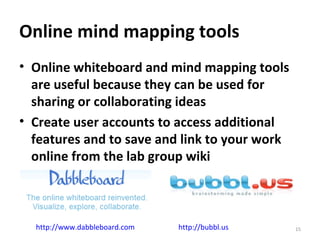 Online mind mapping tools Online whiteboard and mind mapping tools are useful because they can be used for sharing or collaborating ideas Create user accounts to access additional features and to save and link to your work online from the lab group wiki http://www.dabbleboard.com   http://bubbl.us   