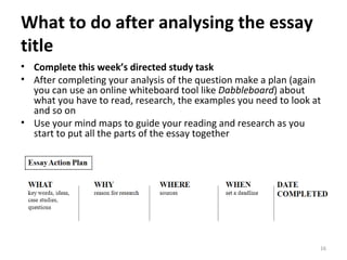 What to do after analysing the essay title Complete this week’s directed study task After completing your analysis of the question make a plan (again you can use an online whiteboard tool like  Dabbleboard ) about what you have to read, research, the examples you need to look at and so on Use your mind maps to guide your reading and research as you start to put all the parts of the essay together 