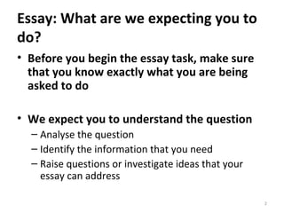Essay: What are we expecting you to do? Before you begin the essay task, make sure that you know exactly what you are being asked to do We expect you to understand the question Analyse the question Identify the information that you need Raise questions or investigate ideas that your essay can address 