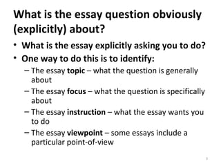What is the essay question obviously (explicitly) about? What is the essay explicitly asking you to do? One way to do this is to identify: The essay  topic  – what the question is generally about The essay  focus  – what the question is specifically about The essay  instruction  – what the essay wants you to do The essay  viewpoint  – some essays include a particular point-of-view 