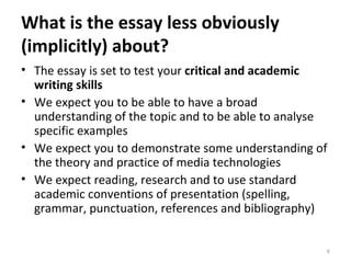 What is the essay less obviously (implicitly) about? The essay is set to test your  critical and academic writing skills We expect you to be able to have a broad understanding of the topic and to be able to analyse specific examples We expect you to demonstrate some understanding of the theory and practice of media technologies We expect reading, research and to use standard academic conventions of presentation (spelling, grammar, punctuation, references and bibliography)  
