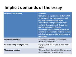 Implicit demands of the essay Essay Title or Question Example: ‘ Convergence represents a cultural shift as consumers are encouraged to seek out new information and make connections among dispersed media content’ (Henry Jenkins). Discuss the current technology of media convergence with reference to specific examples of new media cultures and the relations between media producers and consumers. Academic standards Reading and research, organisation, structure, presentation Understanding of subject area Engaging with the subject of new media studies Theory and practice Thinking about the relationships between technology and cultural change 