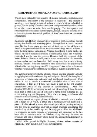 SERENDIPITOUS SOCIOLOGY AND AUTOBIOGRAPHY
We all grow old and live in a matrix of groups, networks, institutions and
communities. This matrix is the substance of sociology. The student of
sociology, even though sensitized to how a person’s life is embedded in
groups, can be guilty of serious omissions and patterned distortions when
he or she comes to write their autobiography. The introspector and
retrospector in sociological autobiography, though, can give us rare access
to inner experience from their position of aloof detachment or passionate
engagement.
Beginning with Herbert Spencer’s two volumes in 1904, sociology has left
us very few intellectual autobiographies. Monopolistic access to my own
inner life has found many grooves and at least one or two of these are
found in my patterned distortions away from sociology toward religion. I
hope the time has not yet come, as Virginia Woolf said it quite easily can,
when I may have forgotten far more of significance than I can remember.
Certainly I am far from the position Heinrich Boll, the recipient of the
Nobel Prize in Literature 1972, was in when he wrote that “not one title,
not one author, not one book that I held in my hand has remained in my
memory.” But as I write this memoir of mine the words of the psychologist
Alfred Adler can ring in my ears if I bring myself close to his voluminous
writings: “It is easier to fight for one's principles than to live up to them.1
The autobiographer is both the ultimate Insider and the ultimate Outsider
in applying scientific understanding and insight to the self, the interplay of
sequences of status-sets, role-sets and intellectual development. What
results is not so much a condensed description than a step toward
elucidation. I feel as if I have just made a start in the first quarter-
century(1984-2010) of my attempt at autobiography. After five
decades(1963-2010) of dipping in and out of sociology I have become
more than a little conscious of sociology’s hermeneutic influence as I go
about writing my autobiography. Often when sociology’s influence did
appear it was accidentally, serendipitously.
From my memoir emerges a picture of a Bahá'í, a man who was a teacher
and lecturer for 35 years, a father and a husband now for thirty-five, a
pioneer for five decades, a man who aims to provide as piercing an insight
into his own life and times and with as much muscular confidence that
remained by his late middle age and the early years of his late adulthood.
He maintains as much etiquette of expression and diplomacy as he has
been able to cultivate over his lifetime; along the way he takes no
prisoners and writes sparingly about those who caused him discomfort in
1
Alfred Adler quoted in Phyliss Bottome, Alfred Adler: Apostle of
Freedom, Faber, London, 1957; also in wikiquotes.
 