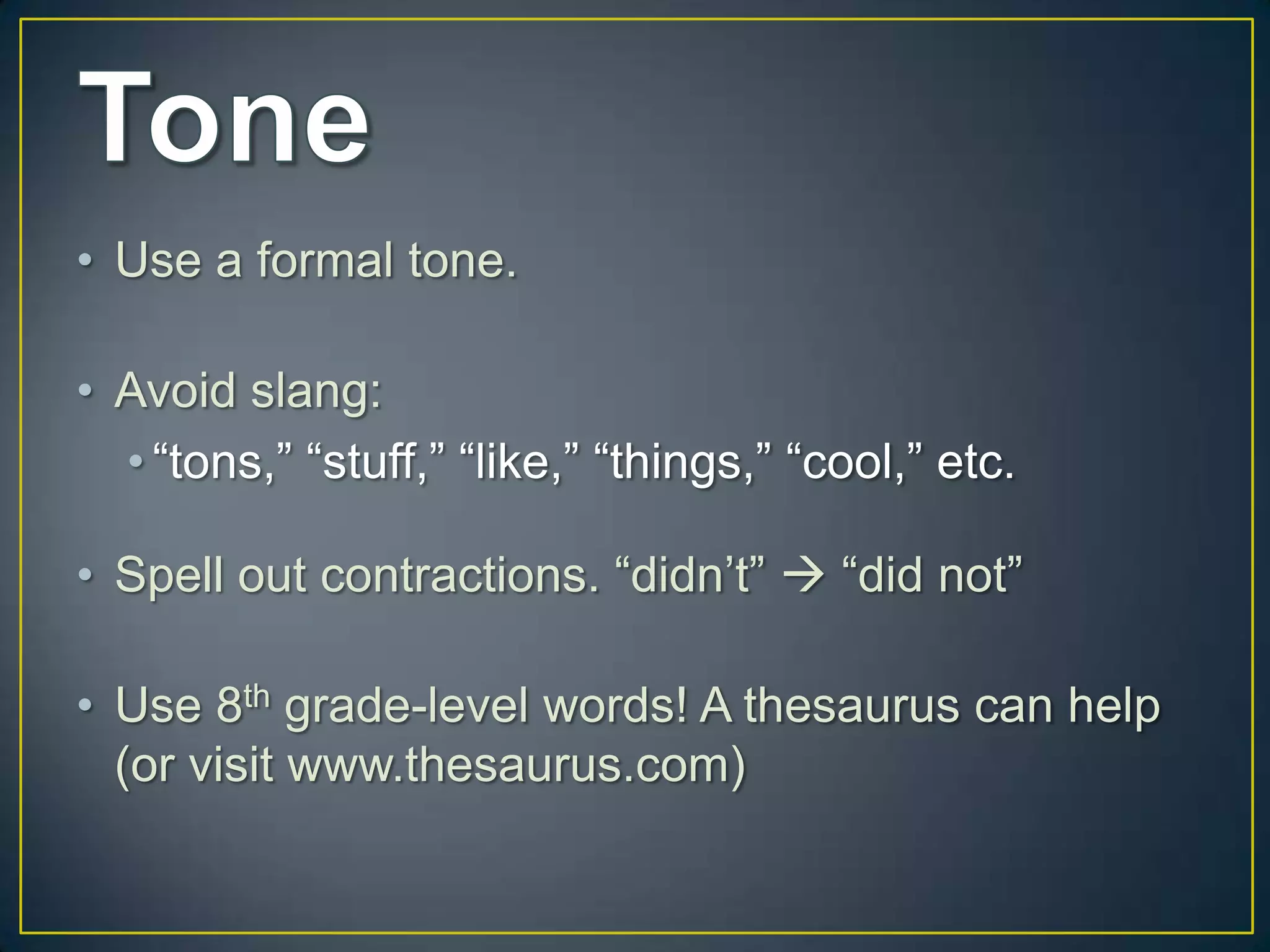 • Use a formal tone.

• Avoid slang:
  • “tons,” “stuff,” “like,” “things,” “cool,” etc.

• Spell out contractions. “didn’t”  “did not”

• Use 8th grade-level words! A thesaurus can help
  (or visit www.thesaurus.com)
 