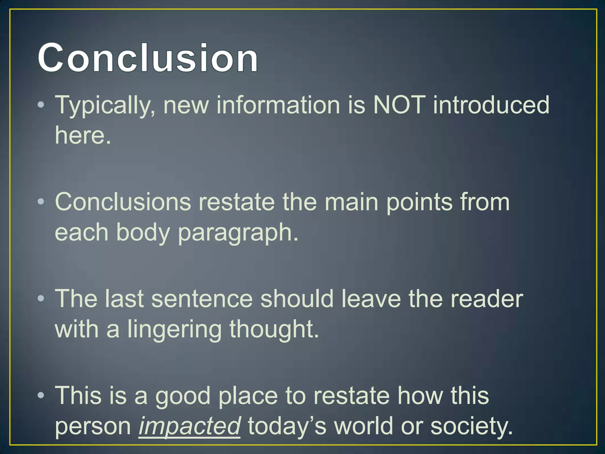 • Typically, new information is NOT introduced
  here.

• Conclusions restate the main points from
  each body paragraph.

• The last sentence should leave the reader
  with a lingering thought.

• This is a good place to restate how this
  person impacted today’s world or society.
 