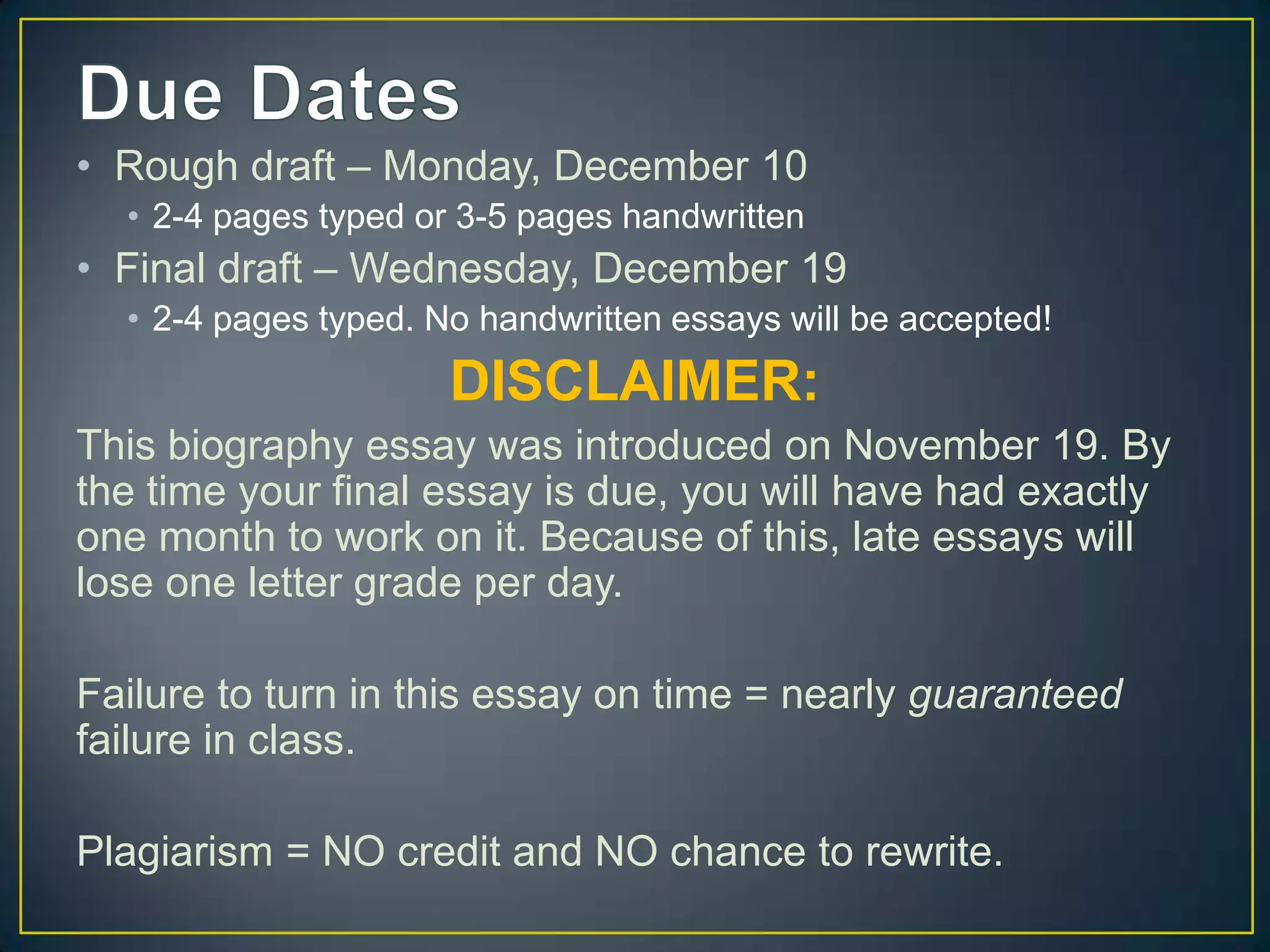 • Rough draft – Monday, December 10
  • 2-4 pages typed or 3-5 pages handwritten
• Final draft – Wednesday, December 19
  • 2-4 pages typed. No handwritten essays will be accepted!
                      DISCLAIMER:
This biography essay was introduced on November 19. By
the time your final essay is due, you will have had exactly
one month to work on it. Because of this, late essays will
lose one letter grade per day.

Failure to turn in this essay on time = nearly guaranteed
failure in class.

Plagiarism = NO credit and NO chance to rewrite.
 