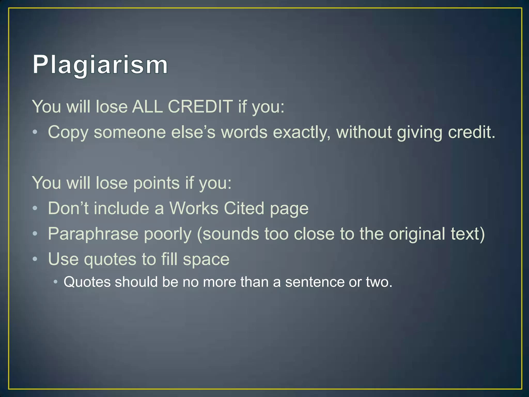 You will lose ALL CREDIT if you:
• Copy someone else’s words exactly, without giving credit.

You will lose points if you:
• Don’t include a Works Cited page
• Paraphrase poorly (sounds too close to the original text)
• Use quotes to fill space
  • Quotes should be no more than a sentence or two.
 