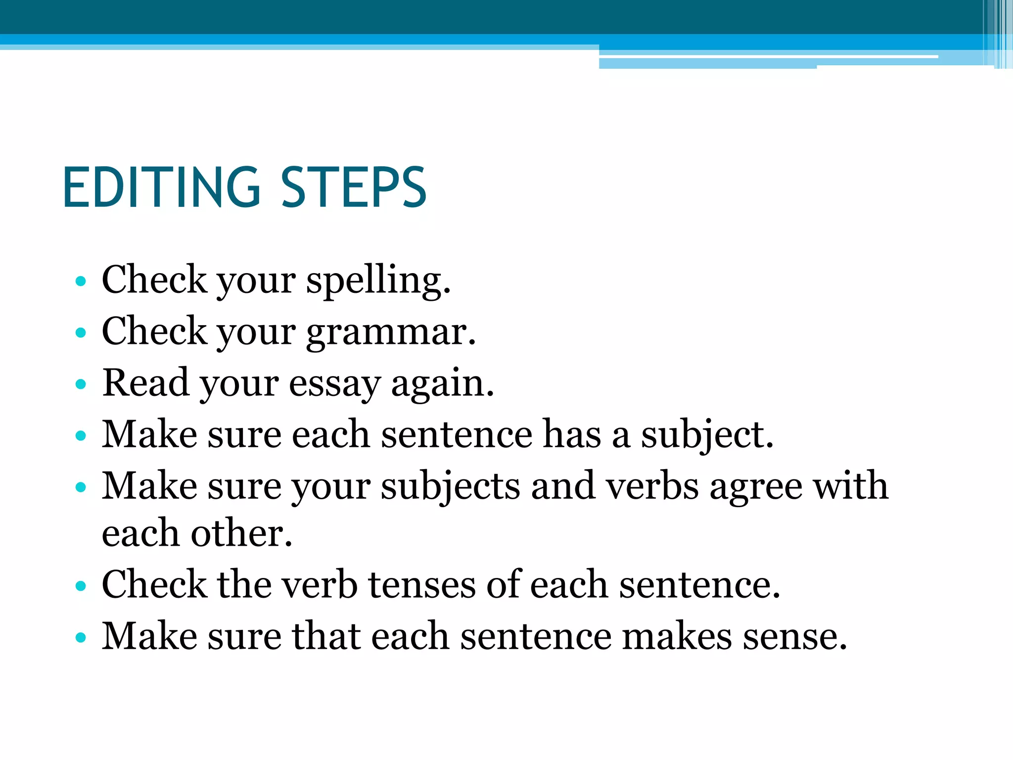 EDITING STEPSCheck your spelling.Check your grammar. Read your essay again.Make sure each sentence has a subject.Make sure your subjects and verbs agree with each other.Check the verb tenses of each sentence.Make sure that each sentence makes sense.