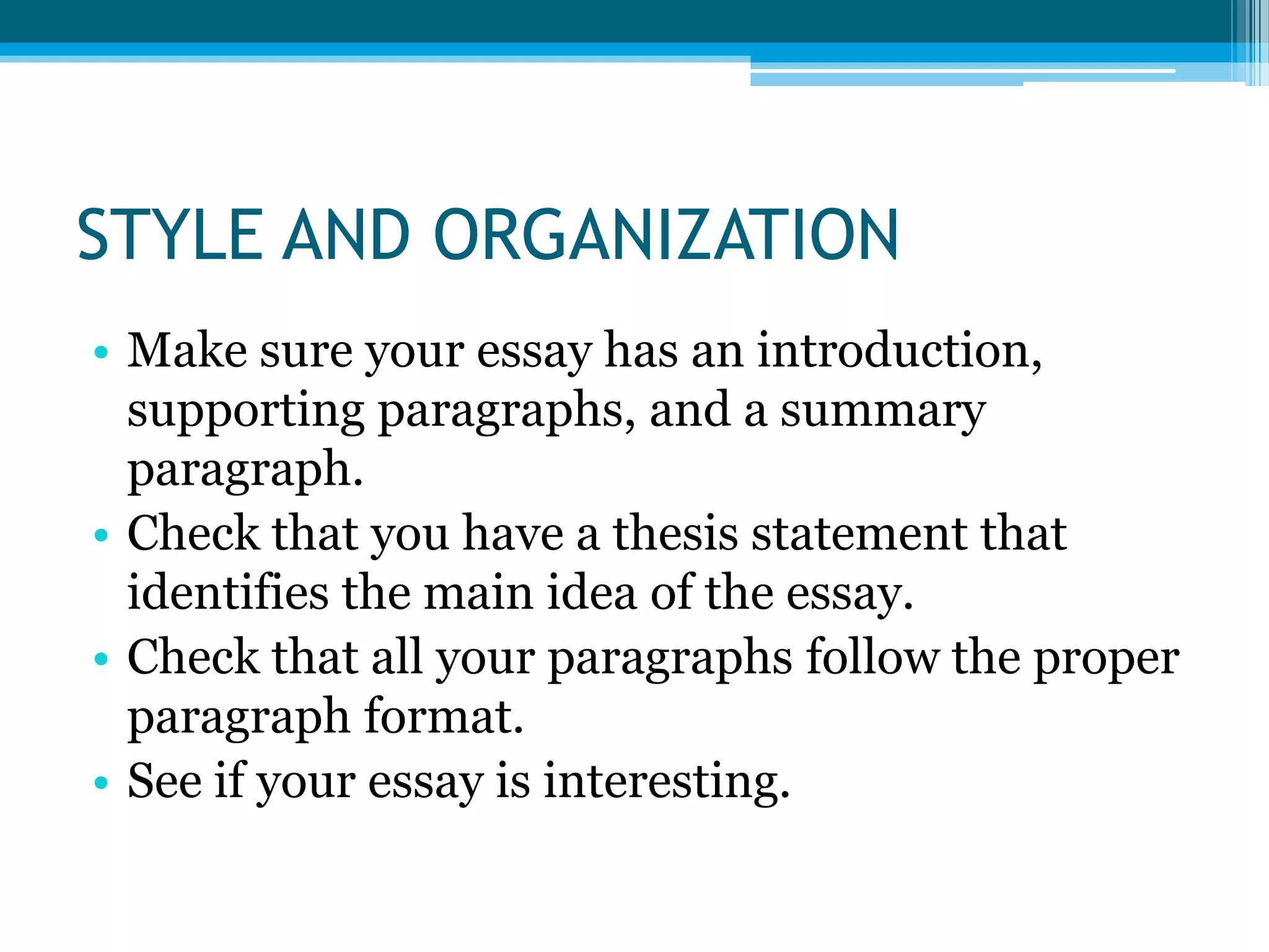 STYLE AND ORGANIZATIONMake sure your essay has an introduction, supporting paragraphs, and a summary paragraph.Check that you have a thesis statement that identifies the main idea of the essay.Check that all your paragraphs follow the proper paragraph format.See if your essay is interesting.
