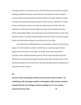 for living creatures. For instance, when a fish hook rips out the innards by accident,
making it inedible for humans, we put the fish in the bushes for other animals to
consume rather than throwing the fish back to float in the water. Another example
of respect I have gained for living creatures, is when we put a salt block on a stump
for deer and animals to enjoy, since they do not get much salt in their diet. The
experiences at the lake house have helped me to get a job working with nature,
which is landscaping. When I work with nature I am reminded of times, of me at my
lake house when I was little and had complete sanctuary. These are prime examples
of how my lake house has shaped me into the person I am today.
At my lake house in Michigan there is an abundance of nature and barely any
people. It is full of majestic wonders and life lessons every time I go, which has
shaped me into the person I am today. At my lake house I do many outdoor
activities, such as fishing and taming animals. The serenity of the lake house has
allowed me to understand the impact of humans and nature. The life lessons I have
learned that shaped me into the person I am today. My lake house has allowed me to
enjoy the serenity of nature.
Nic –
In terms of the visual display, I think you can do more with less slides. Try
combining words and images together onto singular slides and pay attention
to details like the size of images, borders, spelling, etc. etc. See margin
comments for more info. ~D.
 