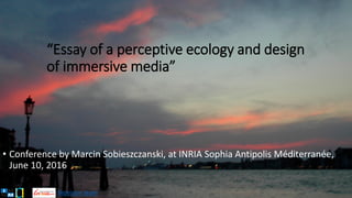 Biovision team
“Essay of a perceptive ecology and design
of immersive media”
• Conference by Marcin Sobieszczanski, at INRIA Sophia Antipolis Méditerranée,
June 10, 2016
 