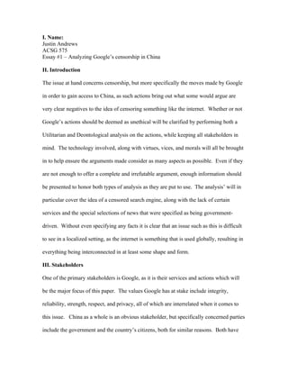 I. Name:
Justin Andrews
ACSG 575
Essay #1 – Analyzing Google’s censorship in China

II. Introduction

The issue at hand concerns censorship, but more specifically the moves made by Google

in order to gain access to China, as such actions bring out what some would argue are

very clear negatives to the idea of censoring something like the internet. Whether or not

Google’s actions should be deemed as unethical will be clarified by performing both a

Utilitarian and Deontological analysis on the actions, while keeping all stakeholders in

mind. The technology involved, along with virtues, vices, and morals will all be brought

in to help ensure the arguments made consider as many aspects as possible. Even if they

are not enough to offer a complete and irrefutable argument, enough information should

be presented to honor both types of analysis as they are put to use. The analysis’ will in

particular cover the idea of a censored search engine, along with the lack of certain

services and the special selections of news that were specified as being government-

driven. Without even specifying any facts it is clear that an issue such as this is difficult

to see in a localized setting, as the internet is something that is used globally, resulting in

everything being interconnected in at least some shape and form.

III. Stakeholders

One of the primary stakeholders is Google, as it is their services and actions which will

be the major focus of this paper. The values Google has at stake include integrity,

reliability, strength, respect, and privacy, all of which are interrelated when it comes to

this issue. China as a whole is an obvious stakeholder, but specifically concerned parties

include the government and the country’s citizens, both for similar reasons. Both have
 