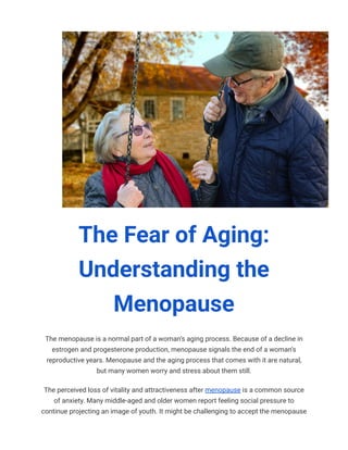 The Fear of Aging:
Understanding the
Menopause
The menopause is a normal part of a woman’s aging process. Because of a decline in
estrogen and progesterone production, menopause signals the end of a woman’s
reproductive years. Menopause and the aging process that comes with it are natural,
but many women worry and stress about them still.
The perceived loss of vitality and attractiveness after menopause is a common source
of anxiety. Many middle-aged and older women report feeling social pressure to
continue projecting an image of youth. It might be challenging to accept the menopause
 