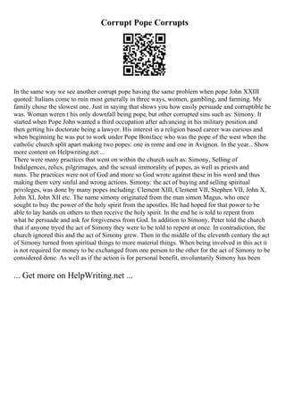 Corrupt Pope Corrupts
In the same way we see another corrupt pope having the same problem when pope John XXIII
quoted: Italians come to ruin most generally in three ways, women, gambling, and farming. My
family chose the slowest one. Just in saying that shows you how easily persuade and corruptible he
was. Woman weren t his only downfall being pope, but other corrupted sins such as: Simony. It
started when Pope John wanted a third occupation after advancing in his military position and
then getting his doctorate being a lawyer. His interest in a religion based career was curious and
when beginning he was put to work under Pope Boniface who was the pope of the west when the
catholic church split apart making two popes: one in rome and one in Avignon. In the year... Show
more content on Helpwriting.net ...
There were many practices that went on within the church such as: Simony, Selling of
Indulgences, relics, pilgrimages, and the sexual immorality of popes, as well as priests and
nuns. The practices were not of God and more so God wrote against these in his word and thus
making them very sinful and wrong actions. Simony: the act of buying and selling spiritual
privileges, was done by many popes including: Clement XIII, Clement VII, Stephen VII, John X,
John XI, John XII etc. The name simony originated from the man simon Magus, who once
sought to buy the power of the holy spirit from the apostles. He had hoped for that power to be
able to lay hands on others to then receive the holy spirit. In the end he is told to repent from
what he persuade and ask for forgiveness from God. In addition to Simony, Peter told the church
that if anyone tryed the act of Simony they were to be told to repent at once. In contradiction, the
church ignored this and the act of Simony grew. Then in the middle of the eleventh century the act
of Simony turned from spiritual things to more material things. When being involved in this act it
is not required for money to be exchanged from one person to the other for the act of Simony to be
considered done. As well as if the action is for personal benefit, involuntarily Simony has been
... Get more on HelpWriting.net ...
 