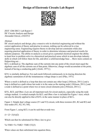 Design of Electronic Circuits Lab Report
ZEIT 1206 DEC1 Lab Report 1
DC Circuits Analysis and Design
Alexander Glover, z3422512
Abstract
DC circuit analysis and design, play a massive role in electrical engineering and without the
correct application of theory and practise in unison, nothing can be achieved in a true
engineering sense. Engineering requires theory to develop and test constraints while also
requiring practical application of theory in order to determine tolerance and practical results for
industry purposes. The ability to analysis a circuit gives a potential electrical engineer the ability
to learn how to problem solve in a theoretical and practical sense which in turn develops industry
skills in which will follow them for life, and allow a solid knowledge base ... Show more content on
Helpwriting.net ...
KCL is defined as: The algebraic sum of the currents into any point of the circuit must equal the
algebraic sum of all the currents out of that point. Otherwise, charge would accumulate at the point,
instead of having a conducting path [ (Grob, 1977) ].
KVL is similarly defined as: For each mesh followed continuously in its tracing direction the
algebraic summation of all the instantaneous voltage drops is zero (Pike, 1971).
Where a mesh is defined as a loop that does not contain any other loops [ (Nilsson, 2011) ] and a
loop is defined as a path whose last node is in the same as the starting node [ (Nilsson, 2011) ] and
a node is defined as a point where two or more circuit elements join [ (Nilsson, 2011) ].
KVL, KCL and Ohm s Law are all important tools for circuit analysis, especially using the node
voltage method. A worked example for KCL and Ohm s law is included for Figure 1 next; which
can also be directly applied to that of KVL in the same manner in place of KCL.
Figure 1: Simple dual voltage source (V1 and V2) circuit, with three resistors (R1, R2 and R3) and
four nodes (N1, N2, N3, N4).
From Figure 1, using KCL it can be said that at node two:
i1+ i2= i3(A)(2)
Which can then be substituted for Ohm s law to give:
Va VbR1+Vc VbR2= VbR3 (V)(3)
When values are then substituted into equation three,
 