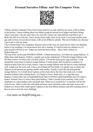 Personal Narrative-Tiffany And The Computer Virus
Tiffany and the Computer Virus I have been raised as an only child by my mom, with no father
in the picture. I know nothing about my father except he moved on to bigger and better things
when I was born. I do not care I have my own life. I know my mom did not want him to go, I
think she still loves him too. I have always been really close to my mom. I was born sixteen years
ago and we have moved eleven times, with seven different schools. This never bothers me, because
I get to do it with my mom.
I have always been very outspoken, because most of the time my mom knows what I am thinking
before I say anything. I in return know how she is feeling, if I need to keep my distance or if I
joke around with her or not. Today my mom has been acting... Show more content on
Helpwriting.net ...
The top of the scroll reads INSTRUCTIONS: 1) Read instructions. 2) Collect an orange balloon. 3)
Make three pink baskets. 4) Draw a purple sun on the whiteboard. 5) Pop the orange balloon with
the blue scissors. 6) Paint a the exit door yellow. 7) Find the book green eggs and ham. I look
around the ware house to find an orange balloon. It looks pretty dull except for a rainbow of
objects to pick from for at every station. I spot an orange balloon near the top of a rock climbing
wall. I dash over the rock wall, it has a lot of hand and foot holds. It is pretty easy to climb, the
obgects on teh ground are getting smaller and smaller. Finally I reach the top and grab the
orange balloon. As I climb down I glance at the clock above the door that reads exit, it reads
nineteen minutes and counting down. As I begin to move, faster now, to a sign that says
baskets, I realize there are no basketball hoops that I will throw pink basketballs into it to make a
basket. Instead I have to weave three pink baskets. I find a circular loom machine, with a note
attached to it, select basket color and push start. What was I worried for? A machine will do the
work for me. After I select the color pink and press start, I find the catch, the loom weaves the
baskets at a slower than snails speed. I glance at the time fifteen minutes and still counting down. I
have to move on to the next challenge
... Get more on HelpWriting.net ...
 