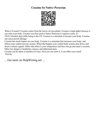 Cocaine In Native Peruvian
What is Cocaine? Cocaine comes from the leaves of coco plants. Cocaine is high addict because it
can relax your body. Cocaine was first used in Native Peruvian to regions events. In
1816 Colombia dug traffic being in the US .Cocaine is a stimulant it increase your body .Cocaine
can cause permit damage .
Cocaine has much impact on your body. Cocaine is a stimulant that increases your body, and
affects your central nervous system. When that happen your central body system shut down, and
doesn t release signals. Other side effect is your temperature and hear rate go and cause a seizures.
Other less danger is headaches, nausea, and abdominal pain.
Cocaine can be taken in numbers of ways. First you can snort it, it can affect your smell
.Next by
... Get more on HelpWriting.net ...
 