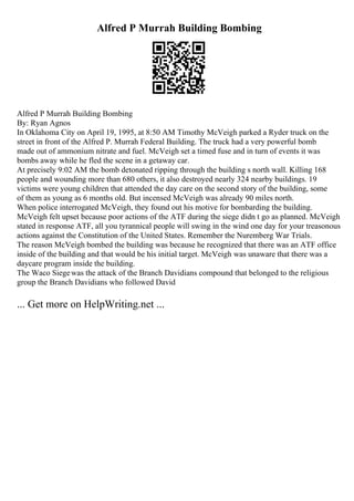 Alfred P Murrah Building Bombing
Alfred P Murrah Building Bombing
By: Ryan Agnos
In Oklahoma City on April 19, 1995, at 8:50 AM Timothy McVeigh parked a Ryder truck on the
street in front of the Alfred P. Murrah Federal Building. The truck had a very powerful bomb
made out of ammonium nitrate and fuel. McVeigh set a timed fuse and in turn of events it was
bombs away while he fled the scene in a getaway car.
At precisely 9:02 AM the bomb detonated ripping through the building s north wall. Killing 168
people and wounding more than 680 others, it also destroyed nearly 324 nearby buildings. 19
victims were young children that attended the day care on the second story of the building, some
of them as young as 6 months old. But incensed McVeigh was already 90 miles north.
When police interrogated McVeigh, they found out his motive for bombarding the building.
McVeigh felt upset because poor actions of the ATF during the siege didn t go as planned. McVeigh
stated in response ATF, all you tyrannical people will swing in the wind one day for your treasonous
actions against the Constitution of the United States. Remember the Nuremberg War Trials.
The reason McVeigh bombed the building was because he recognized that there was an ATF office
inside of the building and that would be his initial target. McVeigh was unaware that there was a
daycare program inside the building.
The Waco Siegewas the attack of the Branch Davidians compound that belonged to the religious
group the Branch Davidians who followed David
... Get more on HelpWriting.net ...
 