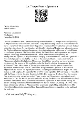 U.s. Troops From Afghanistan
Exiting Afghanistan
Austin Schmidt
American Government
Mr. Pankow
November 18, 2014
Over the years there s been a lot of controversy over the fact that U.S. troops are currently residing
in Afghanistan and have been there since 2001. Many are wondering why we re still there and why
haven t we left yet. Others want to know the positive outcomes of the roughly thirteen years that our
troops have been there. Are we doing the right thing by being there? Background information about
the War in Afghanistanis absolutely necessary in order to discuss the withdrawal of United States
troops from Afghanistan. The history intertwining the United States and Afghanistan is a long and
complex chronology. For full transparency I ... Show more content on Helpwriting.net ...
Shortly after the Republic of Afghanistan was set up by Mohammed Daoud Khan, the Afghanistan s
presidential palace was attacked by a section of the communist People s Democratic Party of
Afghanistan called the Khalq faction. Mohammed Daoud Khan was killed and his government
overthrown in the process of this revolution called the Saur Revolution. A man named Nur
Muhammad Taraki takes control of the new government that came into power after the Saur
Revolution, and he set up a Marxist Government. His government s goal was to industrialize
Afghanistan and provide full equality for women. This enraged fundamentalists deeply, but Taraki
carried on with his plans. On December 5th of 1978, Taraki signed the 20 Year Treaty of Friendship
with the Union of Soviet Socialist Republics(USSR). This treaty was developed for a few reasons.
One, to strengthen the internal strength of Taraki s party, and Afghanistan s international security
and presence. Two, the Soviets agreed to undertake helping Taraki improve Afghanistan s social and
economic achievement. Third, to increase the defensive capabilities of both nations. Finally, to
declare a twenty year unshakable friendship between the two parties. On January 1st, 1979, Taraki
began internal land reforms in Afghanistan that upset many long holding Afghani families. This
reform limited them to the amount of land they could own, which was dependent on the quality of
the land . Any
... Get more on HelpWriting.net ...
 