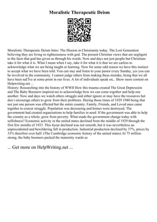 Moralistic Therapeutic Deism
Moralistic Therapeutic Deism Intro: The Illusion in Christianity today. The Lost Generation
believing they are living in righteousness with god. The present Christian views that are negligent
to the facts that god has given us through his words. Now and days not just people but Christians
take it for what it is. What I mean when I say, take it for what it is that we are carless to
acknowledge what we are being taught or learning. Now for some odd reason we have this instinct
to accept what we have been told. You can stay and listen to your pastor every Sunday, yes you can
be involved in the community. I cannot judge others from making these mistake, being that we all
have been naГЇve at some point in our lives. A lot of individuals speak on... Show more content on
Helpwriting.net ...
History: Researching into the history of WWII How this trauma created The Great Depression
and The Baby Boomers inspired me to acknowledge how we can come together and help one
another. Now and days we watch others struggle and either ignore or may have the resources but
don t encourage others to grow from their problems. During those times of 1929 1940 being that
not just one person was effected but the entire country. Family, Friends, and Loved ones came
together to concur struggle. Population was decreasing and homes were destroyed. The
government had created organizations to help families in need. If the government was able to help
the country as a whole, grow from poverty. What made the government change today with
selfishness? Economic activity in the united states declined from the middle of 1929 through the
first few months of 1933. This 4year declined was not smooth, but it was nevertheless an
unprecedented and bewildering fall in production. Industrial production declined by 37%, prices by
33% therefore over half. (The Cambridge economic history of the united states) At 75 million
strong, the baby boomers packed the maternity wards as
... Get more on HelpWriting.net ...
 