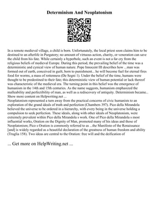 Determinism And Neoplatonism
In a remote medieval village, a child is born. Unfortunately, the local priest soon claims him to be
destined to an afterlife in Purgatory; no amount of virtuous action, charity, or veneration can save
the child from his fate. While certainly a hyperbole, such an event is not a far cry from the
religious beliefs of medieval Europe. During this period, the prevailing belief of the time was a
deterministic and cynical view of human nature. Pope Innocent III describes how ...man was
formed out of earth, conceived in guilt, born to punishment... he will become fuel for eternal fires
food for worms, a mass of rottenness (De Segni 1). Under the belief of the time, humans were
thought to be predestined to their fate; this deterministic view of human potential or lack thereof
was characteristic of the medieval era. The turning point in this belief was the emergence of
humanism in the 14th and 15th centuries. As the name suggests, humanism emphasized the
malleability and perfectibility of man, as well as a rediscovery of antiquity. Determinism became...
Show more content on Helpwriting.net ...
Neoplatonism represented a turn away from the practical concerns of civic humanists to an
exploration of the grand ideals of truth and perfection (Chambers 397). Pico della Mirandola
believed the universe to be ordered in a hierarchy, with every being in the universe holding a
compulsion to seek perfection. These ideals, along with other ideals of Neoplatonism, were
extremely prevalent within Pico della Mirandola s work. One of Pico della Mirandola s most
influential works, Oration on the Dignity of Man, promoted many of his ideas and those of
Neoplatonism; Pico s Oration is commonly referred to as ...the Manifesto of the Renaissance
[and] is widely regarded as a beautiful declaration of the greatness of human freedom and ability
(Truglia 158). Two ideas are central to the Oration: free will and the deification of
... Get more on HelpWriting.net ...
 