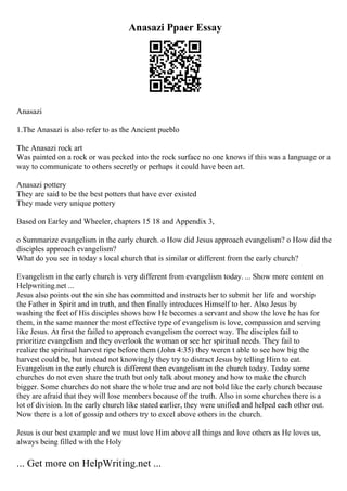 Anasazi Ppaer Essay
Anasazi
1.The Anasazi is also refer to as the Ancient pueblo
The Anasazi rock art
Was painted on a rock or was pecked into the rock surface no one knows if this was a language or a
way to communicate to others secretly or perhaps it could have been art.
Anasazi pottery
They are said to be the best potters that have ever existed
They made very unique pottery
Based on Earley and Wheeler, chapters 15 18 and Appendix 3,
o Summarize evangelism in the early church. o How did Jesus approach evangelism? o How did the
disciples approach evangelism?
What do you see in today s local church that is similar or different from the early church?
Evangelism in the early church is very different from evangelism today. ... Show more content on
Helpwriting.net ...
Jesus also points out the sin she has committed and instructs her to submit her life and worship
the Father in Spirit and in truth, and then finally introduces Himself to her. Also Jesus by
washing the feet of His disciples shows how He becomes a servant and show the love he has for
them, in the same manner the most effective type of evangelism is love, compassion and serving
like Jesus. At first the failed to approach evangelism the correct way. The disciples fail to
prioritize evangelism and they overlook the woman or see her spiritual needs. They fail to
realize the spiritual harvest ripe before them (John 4:35) they weren t able to see how big the
harvest could be, but instead not knowingly they try to distract Jesus by telling Him to eat.
Evangelism in the early church is different then evangelism in the church today. Today some
churches do not even share the truth but only talk about money and how to make the church
bigger. Some churches do not share the whole true and are not bold like the early church because
they are afraid that they will lose members because of the truth. Also in some churches there is a
lot of division. In the early church like stated earlier, they were unified and helped each other out.
Now there is a lot of gossip and others try to excel above others in the church.
Jesus is our best example and we must love Him above all things and love others as He loves us,
always being filled with the Holy
... Get more on HelpWriting.net ...
 