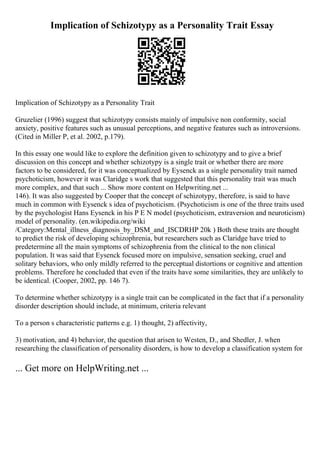 Implication of Schizotypy as a Personality Trait Essay
Implication of Schizotypy as a Personality Trait
Gruzelier (1996) suggest that schizotypy consists mainly of impulsive non conformity, social
anxiety, positive features such as unusual perceptions, and negative features such as introversions.
(Cited in Miller P, et al. 2002, p.179).
In this essay one would like to explore the definition given to schizotypy and to give a brief
discussion on this concept and whether schizotypy is a single trait or whether there are more
factors to be considered, for it was conceptualized by Eysenck as a single personality trait named
psychoticism, however it was Claridge s work that suggested that this personality trait was much
more complex, and that such ... Show more content on Helpwriting.net ...
146). It was also suggested by Cooper that the concept of schizotypy, therefore, is said to have
much in common with Eysenck s idea of psychoticism. (Psychoticism is one of the three traits used
by the psychologist Hans Eysenck in his P E N model (psychoticism, extraversion and neuroticism)
model of personality. (en.wikipedia.org/wiki
/Category:Mental_illness_diagnosis_by_DSM_and_ISCDRHP 20k ) Both these traits are thought
to predict the risk of developing schizophrenia, but researchers such as Claridge have tried to
predetermine all the main symptoms of schizophrenia from the clinical to the non clinical
population. It was said that Eysenck focused more on impulsive, sensation seeking, cruel and
solitary behaviors, who only mildly referred to the perceptual distortions or cognitive and attention
problems. Therefore he concluded that even if the traits have some similarities, they are unlikely to
be identical. (Cooper, 2002, pp. 146 7).
To determine whether schizotypy is a single trait can be complicated in the fact that if a personality
disorder description should include, at minimum, criteria relevant
To a person s characteristic patterns e.g. 1) thought, 2) affectivity,
3) motivation, and 4) behavior, the question that arisen to Westen, D., and Shedler, J. when
researching the classification of personality disorders, is how to develop a classification system for
... Get more on HelpWriting.net ...
 