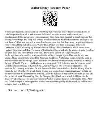 Walter Disney Research Paper
What if you became a millionaire for something that you loved to do? From noiseless films, to
colorless productions, all it took was one individual to create a more modern stance of
entertainment. Films as we know, on an everyday basis have been changed to match the way that
society views things. His story was created when one man put his mind and artistic abilities to the
test. Lots of effort was required to make his dreams come true,but there wasn t anything that could
remove him off the path of success. Walter Elias Disney was born in Chicago, Illinois on
December 5, 1901. Growing up Walter had four siblings. Three brothers in which names were
Herbert, Raymond, and Roy. The name of his fourth sibling was Ruth, the youngest, only female of
the clan. Elias and Flora Disney were the... Show more content on Helpwriting.net ...
At the age sixteen he decided to sign up for the military, but got rejected because he was too
young. At age seventeen he joined the American Red Cross Ambulance Corps, where he used his
artistic abilities to alter his age. Red Cross then took Disney overseas where he served in France at
the end of World War в…. His Discharge was in August 1919. After the war, he returned to the
United States and moved to Kansas City. After moving, his first job was an apprentice. The
name of the company he worked for was Pesmen Rubin Commercial Art Studio. Shortly after he
began, he met Ubbe Iwerks which found Disney as a young, bold, entrepreneur ready to take on
the new world of the entertainment industry. After the holidays Ubbe and Walter both got laid off
due to lack of work. Kansas City Film Ad Company hired both men, which led Disney to the
discovery of celluloid. This discovery inspired Walter to create his own experimental films. After
two failed attempts at an independent studio, he was encouraged by his brother Roy and his uncle
to begin fresh in a different
... Get more on HelpWriting.net ...
 