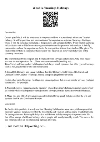What Is Shearings Holidays
Introduction
On this portfolio, it will be introduced a company and how it is positioned within the Tourism
Industry. It will be provided and introduction of the organisation selected, Shearings Holidays,
where it will be explained the nature of the products and services it offers, it will be also identified
its key factors that will influence the organisation demand for products and services. A briefly
examination on how the organisation limits the competition it faces from rivals will be given. To
finalize the portfolio a summarized conclusion will be given on the overall behaviour of the
company s structure.
The tourism industry is complex and it offers different services and products. One of its major
services are tour operators, for ... Show more content on Helpwriting.net ...
Titan Travel and Newmarket Holidays (are both larger coach operators that offer types of holidays
such as rail, escorted river and sea cruise tours).
3. Grand UK Holidays and Leger Holidays, Just Go! Holidays, Gold Crest, Alfa Travel and
Crusader/Motts Coaches (offering a mainly European programme of tours)
On the other hand, Shearings Holidays also has competitors that provide similar services (Indirect
competitors) for example:
1. National express (largest domestic operator) whose Eurolines UK brand is part of a network of
29 scheduled coach companies offering connect through journeys across Europe and Morocco.
2. Mega Bus and iDBUS are services operators that offering coach holidays within the UK and
between the UK and Continental Europe.
Conclusion
To finalize this portfolio, it was found that Shearing Holidays is a very successful company that
has many years of experience within the Hospitality and Tourism and has many brands that work
for the organisation. Shearing Holidays is a well known holiday company for people over 50 s
that offers a range of different holidays where people will mostly travel by coach. The success for
this company relies on its relationship between price and
... Get more on HelpWriting.net ...
 