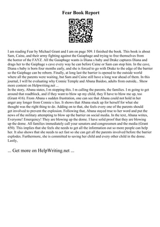 Fear Book Report
I am reading Fear by Michael Grant and I am on page 509. I finished the book. This book is about
Sam, Caine, and their army fighting against the Gaiaphage and trying to free themselves from
the horror of the FAYZ. All the Gaiaphage wants is Diana s baby and Drake captures Diana and
drags her to the Gaiphage s cave every way he can before Caine or Sam can stop him. In the cave,
Diana s baby is born four months early, and she is forced to go with Drake to the edge of the barrier
so the Gaiphage can be reborn. Finally, at long last the barrier is opened to the outside world
where all the parents were waiting, but Sam and Caine still have a long war ahead of them. In this
journal, I will be evaluating why Connie Temple and Abana Baidoo, adults from outside... Show
more content on Helpwriting.net ...
In the story, Abana states, I m stopping this. I m calling the parents, the families. I m going to get
around that roadblock, and if they want to blow up my child, they ll have to blow me up, too
(Grant 416). From Abana s sudden frustration, one can see that Abana could not hold in her
anger any longer from Connie s lies. It shows that Abana stuck up for herself for what she
thought was the right thing to do. Adding on to that, she feels every one of the parents should
get involved to prevent the explosion. Following that, Abana stayed true to her word and put the
news of the military attempting to blow up the barrier on social media. In the text, Abana writes,
Everyone! Emergency! They are blowing up the dome. I have solid proof that they are blowing
up the dome. All families immediately call your senators and congressmen and the media (Grant
450). This implies that she feels she needs to get all the information out so more people can help
her. It also shows that she needs to act fast so she can get all the parents involved before the barrier
explodes. Furthermore, she is committed to saving her child and every other child in the dome.
Lastly,
... Get more on HelpWriting.net ...
 