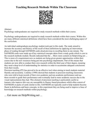 Teaching Research Methods Within The Classroom
Abstract
Psychology undergraduates are required to study research methods within their course.
Psychology undergraduates are required to study research methods within their course. Within this
are many different statistical definitions which have been considered the most challenging aspect of
the curriculum.
An individual undergraduate psychology student took part in this study. The study aimed to
increase the accuracy and fluency of the recall of these definitions by applying an intervention
phase of reading through SAFMEDS cards aloud previous to recalling them in one minute. The
SAFMEDS cards were made up of key statistical concepts taken from a study guide which is core to
the research methods module. Results indicated that the ... Show more content on Helpwriting.net ...
This is more of a requirement now as students are being given greater opportunities within their
course due to the new resources being put into psychology departments. Part of this means that
students are now able to conduct their own research within the third year of their degree, meaning
they need a deep level of understanding for statistics in order to accumulate adequate conclusions
from their results.
Precision teaching (PT) has proved to be an effective tool when aiming to teach students material
fluently and accurately. Lindsley (1990) showed that students in precision teaching classrooms
who were told to keep records of their own academic and non academic performance and use
these records to guide their performance and eventually lead to more academic success due to the
visual representation they had. This element of precision teaching is particularly useful as
learners who improve this way are susceptible to fluency based procedures which often consist of
SAFMEDS or packs of cards similar to this. SAFMEDS are typically used to help students become
fluent in definitions and basic concepts, in this experiment they are being used to improve a base of
knowledge on research methods within psychology.
... Get more on HelpWriting.net ...
 