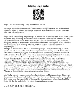 Holes by Louis Sachar
People Can Do Extraordinary Things When Put To The Test
He thought only about each step when it came, and not the impossible task that lay before him.
Higher and higher he climbed. His strength came from deep inside himself and also seemed to
come from the outside as well.
People can do extraordinary things when put to the test. The author of the book Holes , Louis Sachar
packed this book with many difficult tests for his characters. However when put to the test, they
achieved extraordinary results. In this book, Hector Zeroni (nicknamed Zero ), the friend of the
protagonist, Stanley, is determined to overcome his hurdle of not knowing how to read, Stanley is
forced to dig large holes everyday in the sun, and Miss Walker... Show more content on
Helpwriting.net ...
When put to the test, he was able to do extraordinary things. Stanley was not a very fit person.
His skin was soft and unused to work, he was large and was not healthy. Like all the other boys
at the camp, he didn t enjoy digging holes, but because of his unhealthy condition, it was much
harder for him to do so. Because he was forced to do something he couldn t do easily or well, he
was being put to the test. However, after a few weeks digging, he realised that He was a lot
stronger than when he first arrived. His body had adjusted somewhat to the heat and hard
conditions. When put to the test, Stanley s fat and unhealthy body took advantage of his
predicament, and made him better physically and emotionally. Emotionally because if he ever
came to another seemingly impossible task, he would know that he would be able to achieve it just
like he managed to dig all those holes. The strengthening of his mind and body helped Stanley carry
Hector up God s Thumb more easily without being daunted and having doubts about his ability.
When put to the test, Stanley was able to do extraordinary things.
Miss Walker was not a pleasant person, but when tested, she could do extraordinary things. Her
Grandparents, Charles and Linda Walker, were determined to find the treasure of the outlaw, Kate
Barlow, and when the responsibility of the search for it was past down to her, she realised, like
Hector did, that she needed help. Her extraordinary deed was to set up a
... Get more on HelpWriting.net ...
 