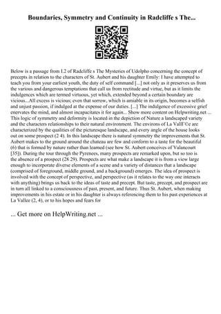 Boundaries, Symmetry and Continuity in Radcliffe s The...
Below is a passage from I.2 of Radcliffe s The Mysteries of Udolpho concerning the concept of
precepts in relation to the characters of St. Aubert and his daughter Emily: I have attempted to
teach you from your earliest youth, the duty of self command [...] not only as it preserves us from
the various and dangerous temptations that call us from rectitude and virtue, but as it limits the
indulgences which are termed virtuous, yet which, extended beyond a certain boundary are
vicious...All excess is vicious; even that sorrow, which is amiable in its origin, becomes a selfish
and unjust passion, if indulged at the expense of our duties. [...] The indulgence of excessive grief
enervates the mind, and almost incapacitates it for again... Show more content on Helpwriting.net ...
This logic of symmetry and deformity is located in the depiction of Nature a landscaped variety
and the characters relationships to their natural environment. The environs of La VallГ©e are
characterized by the qualities of the picturesque landscape, and every angle of the house looks
out on some prospect (2 4). In this landscape there is natural symmetry the improvements that St.
Aubert makes to the ground around the chateau are few and conform to a taste for the beautiful
(6) that is formed by nature rather than learned (see how St. Aubert conceives of Valancourt
[35]). During the tour through the Pyrenees, many prospects are remarked upon, but so too is
the absence of a prospect (28 29). Prospects are what make a landscape it is from a view large
enough to incorporate diverse elements of a scene and a variety of distances that a landscape
(comprised of foreground, middle ground, and a background) emerges. The idea of prospect is
involved with the concept of perspective, and perspective (as it relates to the way one interacts
with anything) brings us back to the ideas of taste and precept. But taste, precept, and prospect are
in turn all linked to a consciousness of past, present, and future. Thus St. Aubert, when making
improvements in his estate or in his daughter is always referencing them to his past experiences at
La Vallee (2, 4), or to his hopes and fears for
... Get more on HelpWriting.net ...
 