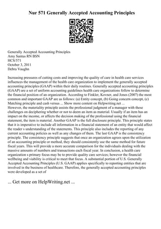 Nur 571 Generally Accepted Accounting Principles
Generally Accepted Accounting Principles
Amy Santus RN BSN
HCS/571
October 3, 2011
Debra Vaughn
Increasing pressures of cutting costs and improving the quality of care in health care services
influences the management of the health care organization to implement the generally accepted
accounting principles (GAAP) within their daily routines. Generally accepted accounting principles
(GAAP) are a set of uniform accounting guidelines health care organizations follow to determine
the financial position of an organization. According to Finkler, Kovner, and Jones (2007) the most
common and important GAAP are as follows: (a) Entity concept, (b) Going concern concept, (c)
Matching principle and cash versus ... Show more content on Helpwriting.net ...
However, the materiality principle assists the professional judgment of a manager with these
challenges on deciphering whether or not to deem an item as material. Usually if an item has an
impact on the income, or affects the decision making of the professional using the financial
statement, the item is material. Another GAAP is the full disclosure principle. This principle states
that it is imperative to include all information in a financial statement of an entity that would affect
the reader s understanding of the statements. This principle also includes the reporting of any
current accounting policies as well as any changes of them. The last GAAP is the consistency
principle. The consistency principle suggests that once an organization agrees upon the utilization
of an accounting principle or method, they should consistently use the same method for future
fiscal years. This will provide a more accurate comparison for the individuals dealing with the
massive amounts of numbers and transactions each fiscal year. In conclusion, a health care
organization s primary focus may be to provide quality care services; however the financial
wellbeing and viability is critical to meet that focus. A substantial portion of U.S. Generally
Accepted Accounting Principles (U.S. GAAP) applies specifically to reporting entities that are
involved in the business of healthcare. Therefore, the generally accepted accounting principles
were developed as a set of
... Get more on HelpWriting.net ...
 