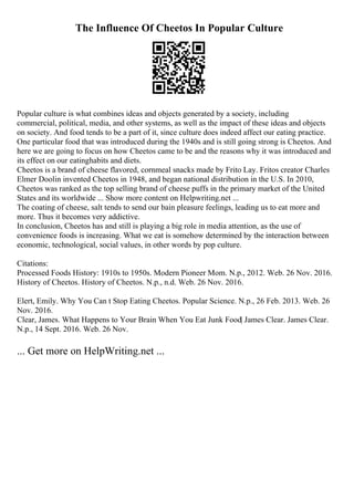 The Influence Of Cheetos In Popular Culture
Popular culture is what combines ideas and objects generated by a society, including
commercial, political, media, and other systems, as well as the impact of these ideas and objects
on society. And food tends to be a part of it, since culture does indeed affect our eating practice.
One particular food that was introduced during the 1940s and is still going strong is Cheetos. And
here we are going to focus on how Cheetos came to be and the reasons why it was introduced and
its effect on our eatinghabits and diets.
Cheetos is a brand of cheese flavored, cornmeal snacks made by Frito Lay. Fritos creator Charles
Elmer Doolin invented Cheetos in 1948, and began national distribution in the U.S. In 2010,
Cheetos was ranked as the top selling brand of cheese puffs in the primary market of the United
States and its worldwide ... Show more content on Helpwriting.net ...
The coating of cheese, salt tends to send our bain pleasure feelings, leading us to eat more and
more. Thus it becomes very addictive.
In conclusion, Cheetos has and still is playing a big role in media attention, as the use of
convenience foods is increasing. What we eat is somehow determined by the interaction between
economic, technological, social values, in other words by pop culture.
Citations:
Processed Foods History: 1910s to 1950s. Modern Pioneer Mom. N.p., 2012. Web. 26 Nov. 2016.
History of Cheetos. History of Cheetos. N.p., n.d. Web. 26 Nov. 2016.
Elert, Emily. Why You Can t Stop Eating Cheetos. Popular Science. N.p., 26 Feb. 2013. Web. 26
Nov. 2016.
Clear, James. What Happens to Your Brain When You Eat Junk Food| James Clear. James Clear.
N.p., 14 Sept. 2016. Web. 26 Nov.
... Get more on HelpWriting.net ...
 