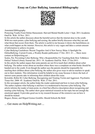 Essay on Cyber Bullying Annotated Bibliography
Annotated Bibliography
Protecting Youths From Online Harassment. Harvard Mental Health Letter 1 Sept. 2011.Academic
OneFile. Web. 10 Nov. 2011.
In this article the author discusses about the harmful actives that the internet dose to the youth.
With two main points; cyber bullying and sexting, the author briefly discusses what they are and
what threat that occurs from them. The article is useful to me because it shows the harmfulness on
what could happen on the internet. However, this article is very vague and lakes a certain amount
of information to achieve its point.
Cyber Bullying Crackdown: Recent Tragedies And A New Survey Shine A Spotlight On
OnlineBullying. Current Events, a Weekly Reader publication 17 Oct. 2011: 4+.... Show more
content on Helpwriting.net ...
Scales, Pat. Preventing Cyber Bullying: Who s Responsibility For Teaching Kids How ToBehave
Online? School Library Journal Jan. 2011: 19. Academic OneFile. Web. 27 Oct.2011.
In this article the author argues that some parents are not fit to teach their children about cyber
bullying. The author writes about an incident where there was a complaint on what books should be
handed out to the youth. Even though the author says the parents should be responsible for
teaching their children about cyber bullying, the author also gives ways to advise teachers to speak
out to their students. This information would be helpful to my essay because it shows the lack of
interest some parents take in informing their children about this issue.
Kowalski, Robin M. Cyber Bullying: Recognizing and Treating Victim and Aggressor. Psychiatric
Times Oct. 2008: 45. Academic OneFile. Web. 27 Oct. 2011.
In this newspaper article, the author helps the reader understand and how to treat cyber bullying.
The author explains what bullying is and how it is modernized to become cyber bullying. The
article informs the reader of main point, in a brief but effective description about recognizing and
treating cyber bullying. The author show great statistical research on her topic but not enough the
emotional appeal. It provides good use to my research because of the extensive use on how it
should be treated.
Bogacz, Renee, and Miguel Gomez Gordillo. Should Schools Be Held
... Get more on HelpWriting.net ...
 