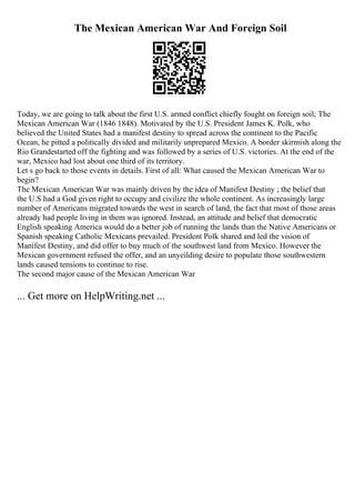 The Mexican American War And Foreign Soil
Today, we are going to talk about the first U.S. armed conflict chiefly fought on foreign soil; The
Mexican American War (1846 1848). Motivated by the U.S. President James K. Polk, who
believed the United States had a manifest destiny to spread across the continent to the Pacific
Ocean, he pitted a politically divided and militarily unprepared Mexico. A border skirmish along the
Rio Grandestarted off the fighting and was followed by a series of U.S. victories. At the end of the
war, Mexico had lost about one third of its territory.
Let s go back to those events in details. First of all: What caused the Mexican American War to
begin?
The Mexican American War was mainly driven by the idea of Manifest Destiny ; the belief that
the U.S had a God given right to occupy and civilize the whole continent. As increasingly large
number of Americans migrated towards the west in search of land, the fact that most of those areas
already had people living in them was ignored. Instead, an attitude and belief that democratic
English speaking America would do a better job of running the lands than the Native Americans or
Spanish speaking Catholic Mexicans prevailed. President Polk shared and led the vision of
Manifest Destiny, and did offer to buy much of the southwest land from Mexico. However the
Mexican government refused the offer, and an unyeilding desire to populate those southwestern
lands caused tensions to continue to rise.
The second major cause of the Mexican American War
... Get more on HelpWriting.net ...
 