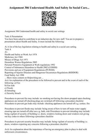 Assignment 306 Understand Health And Safety In Social Care...
Assignment 306 Understand health and safety in social care settings
Task A Presentation
You have been asked to contribute to an induction day for new staff. You are to prepare a
presentation about Health and Safety. It must include the following:
Ai A list of the key legislation relating to health and safetyin a social care setting.
Task A
A1.
Health and Safety at Work Act 1974
Medicines Act 1968
Misuse of Drugs Act 1971
Hazardous Wastes Regulations 2005
Personal Protective Equipment at Work regulations 1992
Control of Substances Hazardous to Health 2002 (COSHH)
Provisions and use of Equipment Regulations (PUWER)
Reporting of Injuries Diseases and Dangerous Occurrences Regulations (RIDDOR)
Food Safety Act 1990
... Show more content on Helpwriting.net ...
Avii An explanation of the procedures to be followed to prevent and in the event of each of the
following: a) Fire
b) Gas leak
c) Floods
d) Intruding
e) Security breach
Procedures to prevent fire may include: no smoking not having fire doors propped open checking
appliances are turned off checking plugs are switched off following a procedure checklist
Procedures to prevent gas leaks may include: checking appliances are turned off e.g. cooker, fire
Procedures to prevent floods may include: being aware of how to turn off main water supply
ensuring taps are turned off after use e.g. bath, sink Procedures to prevent intruding may include:
being vigilant of security of building i.e. doors, windows locking doors and windows not giving
out key codes to others following a procedure checklist
Procedures to prevent security breaches may include: being vigilant of security of building i.e.
doors, windows reporting any concerns following a procedure checklist
Aviii An explanation about the importance of having an emergency plan in place to deal with
unforeseen circumstances.
 