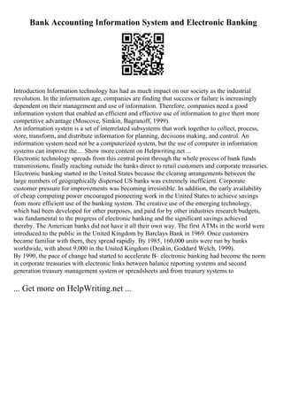 Bank Accounting Information System and Electronic Banking
Introduction Information technology has had as much impact on our society as the industrial
revolution. In the information age, companies are finding that success or failure is increasingly
dependent on their management and use of information. Therefore, companies need a good
information system that enabled an efficient and effective use of information to give them more
competitive advantage (Moscove, Simkin, Bagranoff, 1999).
An information system is a set of interrelated subsystems that work together to collect, process,
store, transform, and distribute information for planning, decisions making, and control. An
information system need not be a computerized system, but the use of computer in information
systems can improve the ... Show more content on Helpwriting.net ...
Electronic technology spreads from this central point through the whole process of bank funds
transmissions, finally reaching outside the banks direct to retail customers and corporate treasuries.
Electronic banking started in the United States because the clearing arrangements between the
large numbers of geographically dispersed US banks was extremely inefficient. Corporate
customer pressure for improvements was becoming irresistible. In addition, the early availability
of cheap computing power encouraged pioneering work in the United States to achieve savings
from more efficient use of the banking system. The creative use of the emerging technology,
which had been developed for other purposes, and paid for by other industries research budgets,
was fundamental to the progress of electronic banking and the significant savings achieved
thereby. The American banks did not have it all their own way. The first ATMs in the world were
introduced to the public in the United Kingdom by Barclays Bank in 1969. Once customers
became familiar with them, they spread rapidly. By 1985, 160,000 units were run by banks
worldwide, with about 9,000 in the United Kingdom (Deakin, Goddard Welch, 1999).
By 1990, the pace of change had started to accelerate В– electronic banking had become the norm
in corporate treasuries with electronic links between balance reporting systems and second
generation treasury management system or spreadsheets and from treasury systems to
... Get more on HelpWriting.net ...
 
