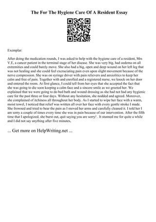 The For The Hygiene Care Of A Resident Essay
Exemplar:
After doing the medication rounds, I was asked to help with the hygiene care of a resident, Mrs
V.E, a cancer patient in the terminal stage of her disease. She was very big, had oedema on all
extremities and could barely move. She also had a big, open and deep wound on her left leg that
was not healing and she could feel excruciating pain even upon slight movement because of the
nerve compression. She was on syringe driver with pain relievers and anxiolitics to keep her
calm and free of pain. Together with and enrolled and a registered nurse, we knock on her door
and entered the room. At first glance, I could tell from her eyes that she accepted the fact that
she was going to die soon keeping a calm face and a sincere smile as we greeted her. We
explained that we were going to do bed bath and wound dressing as she had not had any hygienic
care for the past three or four days. Without any hesitation, she nodded and agreed. Moreover,
she complained of itchiness all throughout her body. As I started to wipe her face with a warm,
moist towel, I noticed that relief was written all over her face with every gentle stroke I made.
She frowned and tried to bear the pain as I moved her arms and carefully cleaned it. I told her I
am sorry a couple of times every time she was in pain because of our intervention. After the fifth
time that I apologized, she burst out, quit saying you are sorry! . It stunned me for quite a while
and I did not say anything after five minutes,
... Get more on HelpWriting.net ...
 